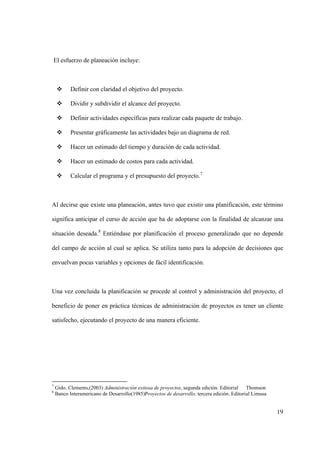 19
El esfuerzo de planeación incluye:
 Definir con claridad el objetivo del proyecto.
 Dividir y subdividir el alcance del proyecto.
 Definir actividades específicas para realizar cada paquete de trabajo.
 Presentar gráficamente las actividades bajo un diagrama de red.
 Hacer un estimado del tiempo y duración de cada actividad.
 Hacer un estimado de costos para cada actividad.
 Calcular el programa y el presupuesto del proyecto.7
Al decirse que existe una planeación, antes tuvo que existir una planificación, este término
significa anticipar el curso de acción que ha de adoptarse con la finalidad de alcanzar una
situación deseada.8
Entiéndase por planificación el proceso generalizado que no depende
del campo de acción al cual se aplica. Se utiliza tanto para la adopción de decisiones que
envuelvan pocas variables y opciones de fácil identificación.
Una vez concluida la planificación se procede al control y administración del proyecto, el
beneficio de poner en práctica técnicas de administración de proyectos es tener un cliente
satisfecho, ejecutando el proyecto de una manera eficiente.
7
Gido. Clements,(2003) Administración exitosa de proyectos, segunda edición. Editorial Thomson
8
Banco Interamericano de Desarrollo(1985)Proyectos de desarrollo, tercera edición. Editorial Limusa
 
