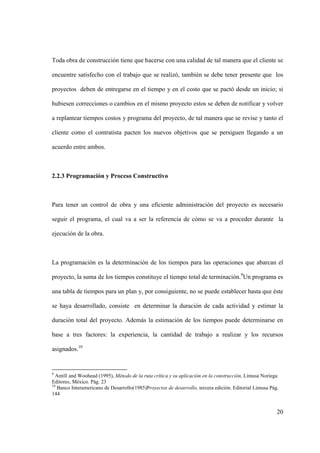 20
Toda obra de construcción tiene que hacerse con una calidad de tal manera que el cliente se
encuentre satisfecho con el trabajo que se realizó, también se debe tener presente que los
proyectos deben de entregarse en el tiempo y en el costo que se pactó desde un inicio; si
hubiesen correcciones o cambios en el mismo proyecto estos se deben de notificar y volver
a replantear tiempos costos y programa del proyecto, de tal manera que se revise y tanto el
cliente como el contratista pacten los nuevos objetivos que se persiguen llegando a un
acuerdo entre ambos.
2.2.3 Programación y Proceso Constructivo
Para tener un control de obra y una eficiente administración del proyecto es necesario
seguir el programa, el cual va a ser la referencia de cómo se va a proceder durante la
ejecución de la obra.
La programación es la determinación de los tiempos para las operaciones que abarcan el
proyecto, la suma de los tiempos constituye el tiempo total de terminación.9
Un programa es
una tabla de tiempos para un plan y, por consiguiente, no se puede establecer hasta que éste
se haya desarrollado, consiste en determinar la duración de cada actividad y estimar la
duración total del proyecto. Además la estimación de los tiempos puede determinarse en
base a tres factores: la experiencia, la cantidad de trabajo a realizar y los recursos
asignados.10
9
Antill and Woohead (1995), Método de la ruta crítica y su aplicación en la construcción, Limusa Noriega
Editores, México. Pág. 23
10
Banco Interamericano de Desarrollo(1985)Proyectos de desarrollo, tercera edición. Editorial Limusa Pág.
144
 