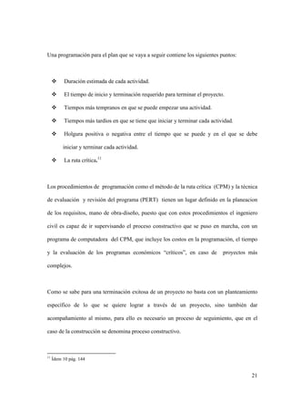 21
Una programación para el plan que se vaya a seguir contiene los siguientes puntos:
 Duración estimada de cada actividad.
 El tiempo de inicio y terminación requerido para terminar el proyecto.
 Tiempos más tempranos en que se puede empezar una actividad.
 Tiempos más tardíos en que se tiene que iniciar y terminar cada actividad.
 Holgura positiva o negativa entre el tiempo que se puede y en el que se debe
iniciar y terminar cada actividad.
 La ruta crítica.11
Los procedimientos de programación como el método de la ruta crítica (CPM) y la técnica
de evaluación y revisión del programa (PERT) tienen un lugar definido en la planeacion
de los requisitos, mano de obra-diseño, puesto que con estos procedimientos el ingeniero
civil es capaz de ir supervisando el proceso constructivo que se puso en marcha, con un
programa de computadora del CPM, que incluye los costos en la programación, el tiempo
y la evaluación de los programas económicos “críticos”, en caso de proyectos más
complejos.
Como se sabe para una terminación exitosa de un proyecto no basta con un planteamiento
específico de lo que se quiere lograr a través de un proyecto, sino también dar
acompañamiento al mismo, para ello es necesario un proceso de seguimiento, que en el
caso de la construcción se denomina proceso constructivo.
11
Ídem 10 pág. 144
 