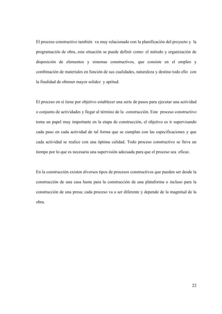 22
El proceso constructivo también va muy relacionado con la planificación del proyecto y la
programación de obra, esta situación se puede definir como: el método y organización de
disposición de elementos y sistemas constructivos, que consiste en el empleo y
combinación de materiales en función de sus cualidades, naturaleza y destino todo ello con
la finalidad de obtener mayor solidez y aptitud.
El proceso en sí tiene por objetivo establecer una serie de pasos para ejecutar una actividad
o conjunto de actividades y llegar al término de la construcción. Este proceso constructivo
toma un papel muy importante en la etapa de construcción, el objetivo es ir supervisando
cada paso en cada actividad de tal forma que se cumplan con las especificaciones y que
cada actividad se realice con una óptima calidad. Todo proceso constructivo se lleva un
tiempo por lo que es necesaria una supervisión adecuada para que el proceso sea eficaz.
En la construcción existen diversos tipos de procesos constructivos que pueden ser desde la
construcción de una casa hasta para la construcción de una plataforma o incluso para la
construcción de una presa; cada proceso va a ser diferente y depende de la magnitud de la
obra.
 