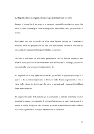 23
2.3 Importancia de la programación y proceso constructivo en una obra
Durante la planeación de un proyecto se toman en cuenta diferentes factores, entre ellos
están: el costo, el tiempo y un factor muy importante es la calidad con la que se realizará el
mismo.
Para poder tener una perspectiva de cómo estos factores influyen en el proyecto es
necesario hacer una programación de obra, que esencialmente consiste en relacionar las
actividades por ejecutar con la disponibilidad de los recursos.
No sólo se relacionan las actividades programadas con los recursos necesarios, sino
también estas actividades están determinadas para el transcurso de un tiempo, es decir una
actividad debe tener una duración de principio a fin.
La programación es muy importante durante la ejecución de un proyecto puesto que es la
que va a dar la pauta al seguimiento es decir, por medio de esta programación de obra se
vana poder estimar los tiempos para dar inicio a una actividad y su duración total hasta
llegar a su terminación.
En un proyecto dentro de la industria de la construcción es también importante poner en
marcha el programa o programación de obra, con base en estos se supervisa el avance de la
misma, si está en tiempo o si está desfasada por tener atraso en la realización de ciertas
actividades o por tener un avance en la terminación de las mismas.
 