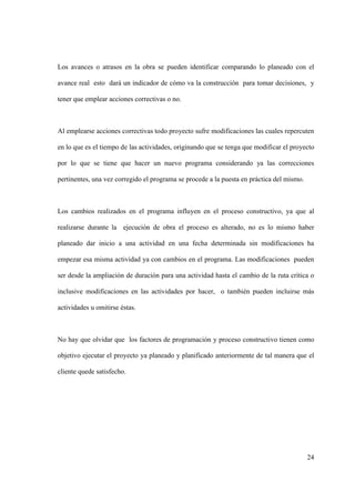 24
Los avances o atrasos en la obra se pueden identificar comparando lo planeado con el
avance real esto dará un indicador de cómo va la construcción para tomar decisiones, y
tener que emplear acciones correctivas o no.
Al emplearse acciones correctivas todo proyecto sufre modificaciones las cuales repercuten
en lo que es el tiempo de las actividades, originando que se tenga que modificar el proyecto
por lo que se tiene que hacer un nuevo programa considerando ya las correcciones
pertinentes, una vez corregido el programa se procede a la puesta en práctica del mismo.
Los cambios realizados en el programa influyen en el proceso constructivo, ya que al
realizarse durante la ejecución de obra el proceso es alterado, no es lo mismo haber
planeado dar inicio a una actividad en una fecha determinada sin modificaciones ha
empezar esa misma actividad ya con cambios en el programa. Las modificaciones pueden
ser desde la ampliación de duración para una actividad hasta el cambio de la ruta crítica o
inclusive modificaciones en las actividades por hacer, o también pueden incluirse más
actividades u omitirse éstas.
No hay que olvidar que los factores de programación y proceso constructivo tienen como
objetivo ejecutar el proyecto ya planeado y planificado anteriormente de tal manera que el
cliente quede satisfecho.
 