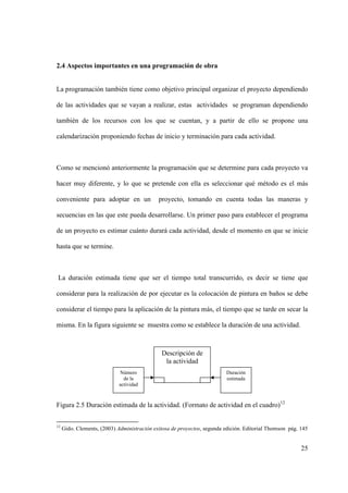 25
2.4 Aspectos importantes en una programación de obra
La programación también tiene como objetivo principal organizar el proyecto dependiendo
de las actividades que se vayan a realizar, estas actividades se programan dependiendo
también de los recursos con los que se cuentan, y a partir de ello se propone una
calendarización proponiendo fechas de inicio y terminación para cada actividad.
Como se mencionó anteriormente la programación que se determine para cada proyecto va
hacer muy diferente, y lo que se pretende con ella es seleccionar qué método es el más
conveniente para adoptar en un proyecto, tomando en cuenta todas las maneras y
secuencias en las que este pueda desarrollarse. Un primer paso para establecer el programa
de un proyecto es estimar cuánto durará cada actividad, desde el momento en que se inicie
hasta que se termine.
La duración estimada tiene que ser el tiempo total transcurrido, es decir se tiene que
considerar para la realización de por ejecutar es la colocación de pintura en baños se debe
considerar el tiempo para la aplicación de la pintura más, el tiempo que se tarde en secar la
misma. En la figura siguiente se muestra como se establece la duración de una actividad.
Figura 2.5 Duración estimada de la actividad. (Formato de actividad en el cuadro)12
12
Gido. Clements, (2003) Administración exitosa de proyectos, segunda edición. Editorial Thomson pág. 145
Descripción de
la actividad
s
Número
de la
actividad
Duración
estimada
 