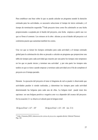 27
Para establecer una base sobre la que se pueda calcular un programa usando la duración
estimada para las actividades, es necesario seleccionar el tiempo de inicio estimado y el
tiempo de terminación requerido.13
Todo proyecto tiene como fin culminarlo en una fecha
proporcionada o aceptada por el dueño del proyecto, esta fecha empieza a partir una vez
que se firma el contrato. Los retrasos en la obra afectan ya sea al dueño del proyecto o al
contratista puesto que aumentan también los costos.
Una vez que se tienen los tiempos estimados para cada actividad y el tiempo estimado
global para la culminación de obra se procede a calcular un programa que proporcione una
tabla de tiempos para cada actividad que muestre por una parte los tiempos más tempranos
en los que se puede iniciar y terminar una actividad y por otra parte los tiempos más
tardíos en que se tiene o puede empezar y terminar cada actividad con el fin de completar el
proyecto en el tiempo pactado.
Durante la ejecución del proyecto al tener el diagrama de red se puede ir observando que
actividades pueden ir siendo realizadas, y determinar los tiempos para cada actividad
determinando las holguras para cada una de ellas. La holgura total puede tener dos
opciones: ser una holgura positiva o negativa esto va a depender del avance del proyecto.
En la ecuación 2.1 se observa el cálculo para la holgura total:
EFLFuraTotalHo lg ESLSuraTotalHo lg (ec. 2.1)
13
Gido. Clements,(2003) Administración exitosa de proyectos, segunda edición. Editorial Thomson
Pág. 146
 