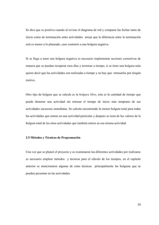 28
Se dice que es positiva cuando al revisar el diagrama de red y comparar las fechas tanto de
inicio como de terminación entre actividades arroja que la diferencia entre la terminación
real es menor a lo planeado, caso contrario a una holgura negativa.
Si se llega a tener una holgura negativa es necesario implementar acciones correctivas de
manera que se puedan recuperar esos días y terminar a tiempo, si se tiene una holgura nula
quiere decir que las actividades son realizadas a tiempo y no hay que retrasarlas por ningún
motivo.
Otro tipo de holgura que se calcula es la holgura libre, esta es la cantidad de tiempo que
puede demorar una actividad sin retrasar el tiempo de inicio más temprano de sus
actividades sucesoras inmediatas. Se calcula encontrando la menor holgura total para todas
las actividades que entren en una actividad particular y después se resta de los valores de la
holgura total de las otras actividades que también entren en esa misma actividad.
2.5 Métodos y Técnicas de Programación
Una vez que se planeó el proyecto y se examinaron las diferentes actividades por realizarse
es necesario emplear métodos y técnicas para el cálculo de los tiempos, en el capítulo
anterior se mencionaron algunas de estas técnicas principalmente las holguras que se
pueden presentar en las actividades.
 