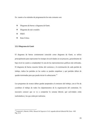 29
En cuanto a los métodos de programación los más comunes son:
 Diagrama de barras o diagrama de Gantt.
 Diagrama de red o modelo.
 PERT.
 Ruta Critica.
2.5.1 Diagrama de Gantt
El diagrama de barras comúnmente conocido como diagrama de Gantt, se utiliza
principalmente para representar los tiempos de actividades en un proyecto, generalmente de
bajo nivel en cuanto a complejidad. Es una de las representaciones gráficas más utilizadas.
El diagrama de barras muestra fechas del comienzo y la terminación de cada partida de
trabajo, indica las partidas en las cuales se pueden empalmar y qué partidas deben de
quedar terminadas para que pueda iniciar la subsecuente.14
Los programas de avance deben quedar preparados al comienzo del trabajo, con el fin de
coordinar el trabajo de todos los departamentos de la organización del contratista. Es
necesario conocer que se va a comportar la semana laboral, qué actividades están
realizándose y las que están por realizarse.
14
Frederick S. Merritt (1984). Manual del Ingeniero Civil, segunda edición Editorial Mc Graw - Hill
Pág. 4-16
 