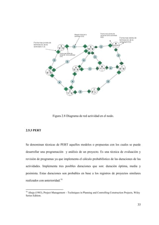 33
Figura 2.8 Diagrama de red actividad en el nodo.
2.5.3 PERT
Se denominan técnicas de PERT aquellos modelos o propuestas con los cuales se puede
desarrollar una programación y análisis de un proyecto. Es una técnica de evaluación y
revisión de programas ya que implementa el cálculo probabilístico de las duraciones de las
actividades. Implementa tres posibles duraciones que son: duración óptima, media y
pesimista. Estas duraciones son probables en base a los registros de proyectos similares
realizados con anterioridad.16
16
Ahuja (1983), Project Management – Techniques in Planning and Controlling Construction Projects, Wiley
Series Edition.
 