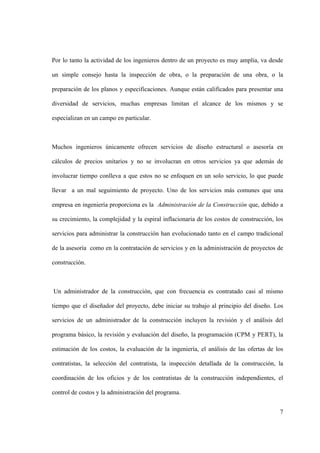 7
Por lo tanto la actividad de los ingenieros dentro de un proyecto es muy amplia, va desde
un simple consejo hasta la inspección de obra, o la preparación de una obra, o la
preparación de los planos y especificaciones. Aunque están calificados para presentar una
diversidad de servicios, muchas empresas limitan el alcance de los mismos y se
especializan en un campo en particular.
Muchos ingenieros únicamente ofrecen servicios de diseño estructural o asesoría en
cálculos de precios unitarios y no se involucran en otros servicios ya que además de
involucrar tiempo conlleva a que estos no se enfoquen en un solo servicio, lo que puede
llevar a un mal seguimiento de proyecto. Uno de los servicios más comunes que una
empresa en ingeniería proporciona es la Administración de la Construcción que, debido a
su crecimiento, la complejidad y la espiral inflacionaria de los costos de construcción, los
servicios para administrar la construcción han evolucionado tanto en el campo tradicional
de la asesoría como en la contratación de servicios y en la administración de proyectos de
construcción.
Un administrador de la construcción, que con frecuencia es contratado casi al mismo
tiempo que el diseñador del proyecto, debe iniciar su trabajo al principio del diseño. Los
servicios de un administrador de la construcción incluyen la revisión y el análisis del
programa básico, la revisión y evaluación del diseño, la programación (CPM y PERT), la
estimación de los costos, la evaluación de la ingeniería, el análisis de las ofertas de los
contratistas, la selección del contratista, la inspección detallada de la construcción, la
coordinación de los oficios y de los contratistas de la construcción independientes, el
control de costos y la administración del programa.
 