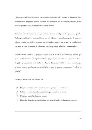 34
Lo que pretende este sistema es verificar que el proyecto en cuanto a su programación y
planeación se ejecute de manera eficiente, por medio de una evaluación constante en los
avances y retrasos que pueda presentarse en el mismo.
Se busca con este sistema que haya un cierto control en el proyecto, generando que las
fechas para el inicio y terminación de las actividades se cumplan, además de que este
mismo estudia los posibles retrasos que se pueden llegar a dar o que ya en el mismo
proyecto se están generando de tal manera que éste propone soluciones para evitarlos.
Cuando existen cambios al proyecto lo que hace el PERT es evaluarlos de manera que
pueda predecir el nuevo comportamiento del proyecto, su duración, sus costos de tal forma
de poder programar las actividades y realizarlas de acuerdo con los recursos que se tengan
evitando retrasos en el programa establecido o crear lo que se conoce como “cuellos de
botella.”
Otras aplicaciones con esta técnica son:
 Hace un estudio de manera de tener un proyecto de coste mínimo
 Señala que actividades hay que reforzar para terminar en tiempo
 Detecta y cuantifica holguras totales
 Identifica el camino critico formado por las actividades criticas en un proyecto
 