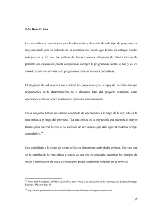 35
2.5.4 Ruta Crítica
La ruta crítica es una técnica para la planeación y dirección de todo tipo de proyectos, es
muy adecuado para la industria de la construcción, puesto que brinda un enfoque mucho
más preciso y útil que las graficas de barras comunes (diagrama de Gantt) además de
permitir una evaluación pronta comparando siempre lo programado contra lo real y así en
caso de existir una retraso en lo programado realizar acciones correctivas.
El diagrama de red muestra con claridad los procesos cuyos tiempos de terminación son
responsables de la determinación de la duración total del proyecto completo, estas
operaciones críticas deben mantenerse puntuales continuamente.
En su conjunto forman un camino conectado de operaciones a lo largo de la red; esta es la
ruta crítica a lo largo del proyecto.17
La ruta crítica es la trayectoria que necesita el mayor
tiempo para recorrer la red, es la sucesión de actividades que dan lugar al máximo tiempo
acumulativo.18
Las actividades a lo largo de la ruta crítica se denominan actividades críticas. Una vez que
se ha establecido la ruta crítica a través de una red es necesario examinar los tiempos de
inicio y terminación de cada actividad para poder determinar holguras en el proyecto
17
Antill and Woodhead (1995), Método de la ruta crítica y su aplicación en la construcción, Limusa Noriega
Editores, México. Pág. 19
18
http://www.gestiopolis.com/recursos2/documentos/fulldocs/eco/adproyectanto.htm
 