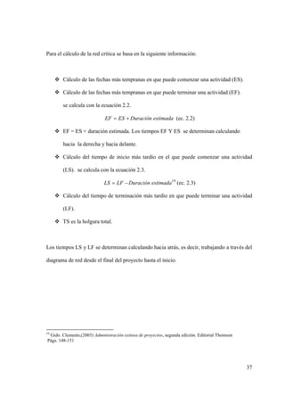 37
Para el cálculo de la red crítica se basa en la siguiente información:
 Cálculo de las fechas más tempranas en que puede comenzar una actividad (ES).
 Cálculo de las fechas más tempranas en que puede terminar una actividad (EF).
se calcula con la ecuación 2.2.
 ESEF Duración estimada (ec. 2.2)
 EF = ES + duración estimada. Los tiempos EF Y ES se determinan calculando
hacia la derecha y hacia delante.
 Cálculo del tiempo de inicio más tardío en el que puede comenzar una actividad
(LS). se calcula con la ecuación 2.3.
 LFLS Duración estimada19
(ec. 2.3)
 Cálculo del tiempo de terminación más tardío en que puede terminar una actividad
(LF).
 TS es la holgura total.
Los tiempos LS y LF se determinan calculando hacia atrás, es decir, trabajando a través del
diagrama de red desde el final del proyecto hasta el inicio.
19
Gido. Clements,(2003) Administración exitosa de proyectos, segunda edición. Editorial Thomson
Págs. 148-151
 