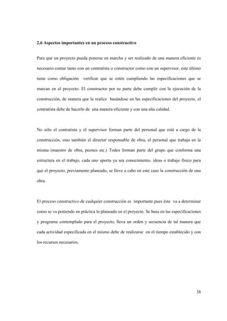 38
2.6 Aspectos importantes en un proceso constructivo
Para que un proyecto pueda ponerse en marcha y ser realizado de una manera eficiente es
necesario contar tanto con un contratista o constructor como con un supervisor, este último
tiene como obligación verificar que se estén cumpliendo las especificaciones que se
marcan en el proyecto. El constructor por su parte debe cumplir con la ejecución de la
construcción, de manera que la realice basándose en las especificaciones del proyecto, el
contratista debe de hacerlo de una manera eficiente y con una alta calidad.
No sólo el contratista y el supervisor forman parte del personal que está a cargo de la
construcción, sino también el director responsable de obra, el personal que trabaja en la
misma (maestro de obra, peones etc.) Todos forman parte del grupo que conforma una
estructura en el trabajo, cada uno aporta ya sea conocimiento, ideas o trabajo físico para
que el proyecto, previamente planeado, se lleve a cabo en este caso la construcción de una
obra.
El proceso constructivo de cualquier construcción es importante pues éste va a determinar
como se va poniendo en práctica lo planeado en el proyecto. Se basa en las especificaciones
y programa contemplado para el proyecto, lleva un orden y secuencia de tal manera que
cada actividad especificada en el mismo debe de realizarse en el tiempo establecido y con
los recursos necesarios.
 