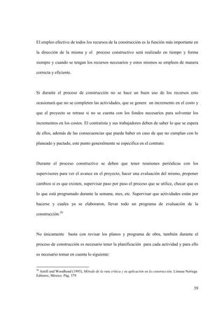 39
El empleo efectivo de todos los recursos de la construcción es la función más importante en
la dirección de la misma y el proceso constructivo será realizado en tiempo y forma
siempre y cuando se tengan los recursos necesarios y estos mismos se empleen de manera
correcta y eficiente.
Si durante el proceso de construcción no se hace un buen uso de los recursos esto
ocasionará que no se completen las actividades, que se genere un incremento en el costo y
que el proyecto se retrase si no se cuenta con los fondos necesarios para solventar los
incrementos en los costos. El contratista y sus trabajadores deben de saber lo que se espera
de ellos, además de las consecuencias que pueda haber en caso de que no cumplan con lo
planeado y pactado, este punto generalmente se especifica en el contrato.
Durante el proceso constructivo se deben que tener reuniones periódicas con los
supervisores para ver el avance en el proyecto, hacer una evaluación del mismo, proponer
cambios si es que existen, supervisar paso por paso el proceso que se utilice, checar que es
lo que está programado durante la semana, mes, etc. Supervisar que actividades están por
hacerse y cuales ya se elaboraron, llevar todo un programa de evaluación de la
construcción.20
No únicamente basta con revisar los planos y programa de obra, también durante el
proceso de construcción es necesario tener la planificación para cada actividad y para ello
es necesario tomar en cuenta lo siguiente:
20
Antill and Woodhead (1995), Método de la ruta crítica y su aplicación en la construcción, Limusa Noriega
Editores, México. Pág. 379
 
