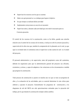 40
 Supervisar los recursos con los que se cuentan
 Saber con qué personal se va a trabajar para lograr el objetivo
 En que tiempo se realizará dicha actividad
 Implementar correcciones en caso de ser necesario
 Supervisar antes y durante cada actividad que este todo lo necesario para su
Correcta ejecución.
El control de los recursos de la construcción, como se ha dicho, guarda una estrecha
relación con el control de los avances de la misma, e incluye no sólo la correcta ejecución y
supervisión de la obra sino que, también la comparación de lo planeado con lo real, ya que
aquí es en donde tanto el contratista como el supervisor se dan cuenta de cuál es el estado
del proyecto.
El personal administrativo y de supervisión, tanto del propietario como del contratista,
deberán de organizarse para que la administración general del proyecto sea eficiente,
económica y exitosa, y capaz de adaptarse a las variaciones en las circunstancias a medida
que progresa la construcción.
Todo proceso de construcción es puesto en marcha una vez que se tiene un programa de
obra y la evaluación de las actividades, pero es esencial determinar la ruta crítica para
elaborar y ejecutar el proyecto. Generalmente los programas de construcción y los
diagramas de red del MCR son sólo aproximaciones estimadas para la ejecución del
trabajo, por lo que durante la construcción siempre sufren cambios.
 