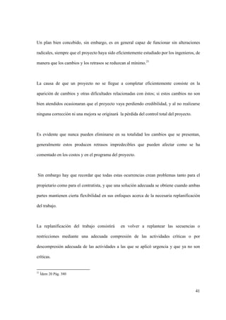 41
Un plan bien concebido, sin embargo, es en general capaz de funcionar sin alteraciones
radicales, siempre que el proyecto haya sido eficientemente estudiado por los ingenieros, de
manera que los cambios y los retrasos se reduzcan al mínimo.21
La causa de que un proyecto no se llegue a completar eficientemente consiste en la
aparición de cambios y otras dificultades relacionadas con éstos; si estos cambios no son
bien atendidos ocasionaran que el proyecto vaya perdiendo credibilidad, y al no realizarse
ninguna corrección ni una mejora se originará la pérdida del control total del proyecto.
Es evidente que nunca pueden eliminarse en su totalidad los cambios que se presentan,
generalmente estos producen retrasos impredecibles que pueden afectar como se ha
comentado en los costos y en el programa del proyecto.
Sin embargo hay que recordar que todas estas ocurrencias crean problemas tanto para el
propietario como para el contratista, y que una solución adecuada se obtiene cuando ambas
partes mantienen cierta flexibilidad en sus enfoques acerca de la necesaria replanificación
del trabajo.
La replanificación del trabajo consistirá en volver a replantear las secuencias o
restricciones mediante una adecuada compresión de las actividades críticas o por
descompresión adecuada de las actividades a las que se aplicó urgencia y que ya no son
críticas.
21
Ídem 20 Pág. 380
 