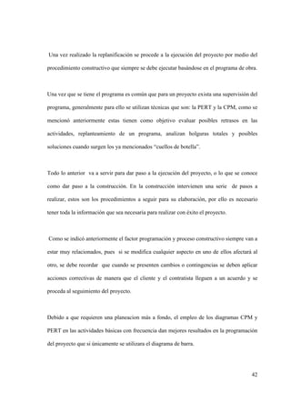 42
Una vez realizado la replanificación se procede a la ejecución del proyecto por medio del
procedimiento constructivo que siempre se debe ejecutar basándose en el programa de obra.
Una vez que se tiene el programa es común que para un proyecto exista una supervisión del
programa, generalmente para ello se utilizan técnicas que son: la PERT y la CPM, como se
mencionó anteriormente estas tienen como objetivo evaluar posibles retrasos en las
actividades, replanteamiento de un programa, analizan holguras totales y posibles
soluciones cuando surgen los ya mencionados “cuellos de botella”.
Todo lo anterior va a servir para dar paso a la ejecución del proyecto, o lo que se conoce
como dar paso a la construcción. En la construcción intervienen una serie de pasos a
realizar, estos son los procedimientos a seguir para su elaboración, por ello es necesario
tener toda la información que sea necesaria para realizar con éxito el proyecto.
Como se indicó anteriormente el factor programación y proceso constructivo siempre van a
estar muy relacionados, pues si se modifica cualquier aspecto en uno de ellos afectará al
otro, se debe recordar que cuando se presenten cambios o contingencias se deben aplicar
acciones correctivas de manera que el cliente y el contratista lleguen a un acuerdo y se
proceda al seguimiento del proyecto.
Debido a que requieren una planeacion más a fondo, el empleo de los diagramas CPM y
PERT en las actividades básicas con frecuencia dan mejores resultados en la programación
del proyecto que si únicamente se utilizara el diagrama de barra.
 