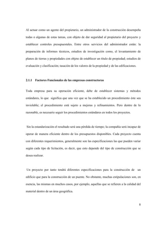 8
Al actuar como un agente del propietario, un administrador de la construcción desempeña
todas o algunas de estas tareas, con objeto de dar seguridad al propietario del proyecto y
establecer controles presupuestales. Entre otros servicios del administrador están: la
preparación de informes técnicos, estudios de investigación como, el levantamiento de
planos de tierras y propiedades con objeto de establecer un título de propiedad; estudios de
evaluación y clasificación; tasación de los valores de la propiedad y de las edificaciones.
2.1.1 Factores Funcionales de las empresas constructoras
Toda empresa para su operación eficiente, debe de establecer sistemas y métodos
estándares, lo que significa que una vez que se ha establecido un procedimiento éste sea
inviolable; el procedimiento está sujeto a mejoras y refinamientos. Pero dentro de lo
razonable, es necesario seguir los procedimientos estándares en todos los proyectos.
Sin la estandarización el resultado será una pérdida de tiempo; la compañía será incapaz de
operar de manera eficiente dentro de los presupuestos disponibles. Cada proyecto cuenta
con diferentes requerimientos, generalmente son las especificaciones las que pueden variar
según cada tipo de licitación, es decir, que esto depende del tipo de construcción que se
desea realizar.
Un proyecto por tanto tendrá diferentes especificaciones para la construcción de un
edificio que para la construcción de un puente. No obstante, muchas estipulaciones son, en
esencia, las mismas en muchos casos, por ejemplo, aquellas que se refieren a la calidad del
material dentro de un área geográfica.
 
