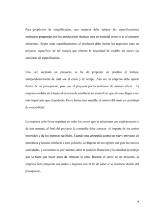 9
Para propósitos de simplificación, una empresa debe adoptar las especificaciones
estándares preparadas por las asociaciones técnicas para un material como lo es el concreto
estructural. Según estas especificaciones, el diseñador debe incluir los requisitos para un
proyecto específico, de tal manera que elimine la necesidad de escribir de nuevo las
secciones de especificación.
Una vez aceptado un proyecto, se ha de proponer en práctica el trabajo,
independientemente de cuál sea el costo y el tiempo. Aún así, la empresa debe operar
dentro de un presupuesto, para que el proyecto pueda realizarse de manera eficaz. La
empresa no debe de ir hasta el extremo de establecer un control tal, que el costo llegue a ser
más importante que el producto. En su forma más sencilla, el control del costo es un trabajo
de contabilidad.
La empresa debe llevar registros de todos los costos que se relacionan con cada proyecto y
de esta manera, al final del proyecto la compañía debe conocer el importe de los costos
invertidos y de los ingresos recibidos. Cuando una compañía acepta un nuevo proyecto de
naturaleza y tamaño similares a uno ya hecho, se dispone de un registro que guíe las nuevas
actividades, y así mismo es conveniente saber la posición financiera y la cantidad de trabajo
que se tiene que hacer antes de terminar la obra. Durante el curso de un proyecto, la
empresa debe proyectar sus costos e ingresos con el fin de saber si se mantiene dentro del
presupuesto.
 