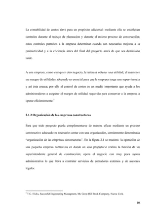10
La contabilidad de costos sirve para un propósito adicional: mediante ella se establecen
controles durante el trabajo de planeacion y durante el mismo proceso de construcción;
estos controles permiten a la empresa determinar cuando son necesarias mejoras a la
productividad y a la eficiencia antes del final del proyecto antes de que sea demasiado
tarde.
A una empresa, como cualquier otro negocio, le interesa obtener una utilidad, el mantener
un margen de utilidades adecuado es esencial para que la empresa tenga una supervivencia
y así ésta crezca; por ello el control de costos es un medio importante que ayuda a los
administradores a asegurar el margen de utilidad requerido para conservar a la empresa a
operar eficientemente.3
2.1.2 Organización de las empresas constructoras
Para que todo proyecto pueda complementarse de manera eficaz mediante un proceso
constructivo adecuado es necesario contar con una organización, comúnmente denominada
“organización de las empresas constructoras”. En la figura 2.1 se muestra la operación de
una pequeña empresa contratista en donde un sólo propietario realiza la función de un
superintendente general de construcción; opera el negocio con muy poca ayuda
administrativa lo que lleva a contratar servicios de contadores externos y de asesores
legales.
3
T.G. Hicks, Succesful Enginnering Managment, Mc Graw-Hill Book Company, Nueva Cork.
 