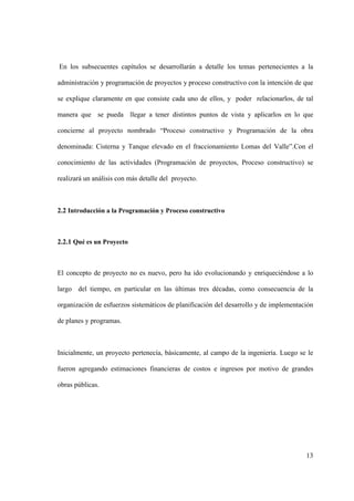 13
En los subsecuentes capítulos se desarrollarán a detalle los temas pertenecientes a la
administración y programación de proyectos y proceso constructivo con la intención de que
se explique claramente en que consiste cada uno de ellos, y poder relacionarlos, de tal
manera que se pueda llegar a tener distintos puntos de vista y aplicarlos en lo que
concierne al proyecto nombrado “Proceso constructivo y Programación de la obra
denominada: Cisterna y Tanque elevado en el fraccionamiento Lomas del Valle”.Con el
conocimiento de las actividades (Programación de proyectos, Proceso constructivo) se
realizará un análisis con más detalle del proyecto.
2.2 Introducción a la Programación y Proceso constructivo
2.2.1 Qué es un Proyecto
El concepto de proyecto no es nuevo, pero ha ido evolucionando y enriqueciéndose a lo
largo del tiempo, en particular en las últimas tres décadas, como consecuencia de la
organización de esfuerzos sistemáticos de planificación del desarrollo y de implementación
de planes y programas.
Inicialmente, un proyecto pertenecía, básicamente, al campo de la ingeniería. Luego se le
fueron agregando estimaciones financieras de costos e ingresos por motivo de grandes
obras públicas.
 