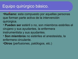 Equipo quirúrgico básico.
•Humano: esta compuesto por aquellas personas
que forman parte activa de la intervención
quirúrgica.
• Pueden ser estéril o no, son miembros estériles el
cirujano y sus ayudantes, la enfermera
instrumentista y sus ayudantes.
• Son miembros no estériles el anestesista, la
enfermera circulante.
•Otros (perfusiones, patólogos, etc.)
 