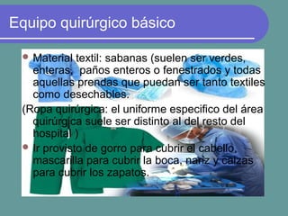 Equipo quirúrgico básico
 Material textil: sabanas (suelen ser verdes,
enteras, paños enteros o fenestrados y todas
aquellas prendas que puedan ser tanto textiles
como desechables.
(Ropa quirúrgica: el uniforme especifico del área
quirúrgica suele ser distinto al del resto del
hospital )
 Ir provisto de gorro para cubrir el cabello,
mascarilla para cubrir la boca, nariz y calzas
para cubrir los zapatos.
 