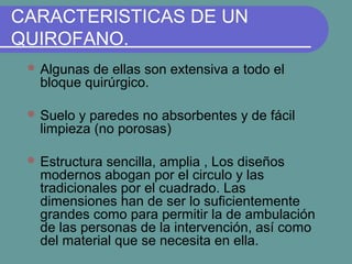 CARACTERISTICAS DE UN
QUIROFANO.
 Algunas de ellas son extensiva a todo el
bloque quirúrgico.
 Suelo y paredes no absorbentes y de fácil
limpieza (no porosas)
 Estructura sencilla, amplia , Los diseños
modernos abogan por el circulo y las
tradicionales por el cuadrado. Las
dimensiones han de ser lo suficientemente
grandes como para permitir la de ambulación
de las personas de la intervención, así como
del material que se necesita en ella.
 