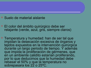  Suelo de material aislante
 El color del ámbito quirúrgico debe ser
relajante (verde, azul, gris, siempre claros)
 Temperatura y humedad: han de ser tal que
impidan la desecación excesiva de órganos y
tejidos expuestos en la intervención quirúrgica
durante un largo periodo de tiempo. Y además
que impida la proliferación de gérmenes, que
en un ambiente calidito estarían proliferando,
por lo que deducimos que la humedad debe
rebasar el 50% y que la temperatura no
sobrepasara los 22 o 25ºC.
 