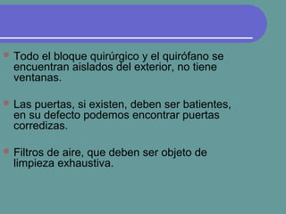  Todo el bloque quirúrgico y el quirófano se
encuentran aislados del exterior, no tiene
ventanas.
 Las puertas, si existen, deben ser batientes,
en su defecto podemos encontrar puertas
corredizas.
 Filtros de aire, que deben ser objeto de
limpieza exhaustiva.
 