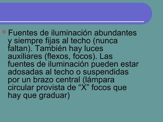 Fuentes de iluminación abundantes
y siempre fijas al techo (nunca
faltan). También hay luces
auxiliares (flexos, focos). Las
fuentes de iluminación pueden estar
adosadas al techo o suspendidas
por un brazo central (lámpara
circular provista de “X” focos que
hay que graduar)
 
