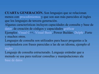 CUARTA GENERACIÓN.  Son lenguajes que se relacionan menos con  procedimientos  y que son aun más parecidos al ingles que los lenguajes de tercera generación. Algunas características incluyen capacidades de consulta y base de  datos , de creación de códigos y capacidades  gráficas . Ejemplos  Visual C ++,  Visual Basic , Power Builder,  Delphi , Forte y muchos otros. Lenguajes de consulta son utilizados para hacer preguntas a la computadora con frases parecidas a las de un idioma, ejemplo el  inglés . Lenguaje de consulta estructurado. Lenguaje estándar que a menudo se usa para realizar consultas y manipulaciones ala  base de datos 