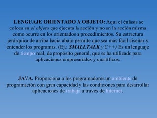 LENGUAJE ORIENTADO A OBJETO:  Aquí el énfasis se coloca en  el objeto  que ejecuta la acción y no en la acción misma como ocurre en los orientados a procedimientos. Su estructura jerárquica de arriba hacia abajo permite que sea más fácil diseñar y entender los programas. (Ej.:  SMALLTALK  y C++)  Es un lenguaje de  tiempo  real, de propósito general, que se ha utilizado para aplicaciones empresariales y científicos. JAVA.  Proporciona a los programadores un  ambiente  de programación con gran capacidad y las condiciones para desarrollar aplicaciones de  trabajo  a través de  Internet . 