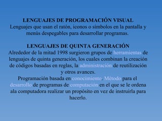 LENGUAJES DE PROGRAMACIÓN VISUAL Lenguajes que usan el ratón, iconos o símbolos en la pantalla y menús despegables para desarrollar programas.  LENGUAJES DE QUINTA GENERACIÓN Alrededor de la mitad 1998 surgieron grupos de  herramientas  de lenguajes de quinta generación, los cuales combinan la creación de códigos basadas en reglas, la  administración  de reutilización y otros avances. Programación basada en  conocimiento .  Método  para el  desarrollo  de programas de  computación  en el que se le ordena ala computadora realizar un propósito en vez de instruirla para hacerlo. 