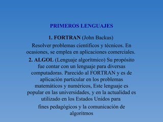 PRIMEROS LENGUAJES 1. FORTRAN  (John Backus)  Resolver problemas científicos y técnicos. En ocasiones, se emplea en aplicaciones comerciales.  2. ALGOL  (Lenguaje algorítmico) Su propósito fue contar con un lenguaje para diversas computadoras. Parecido al FORTRAN y es de aplicación particular en los problemas matemáticos y numéricos, Este lenguaje es popular en las universidades, y en la actualidad es utilizado en los Estados Unidos para  fines pedagógicos y la comunicación de algoritmos 