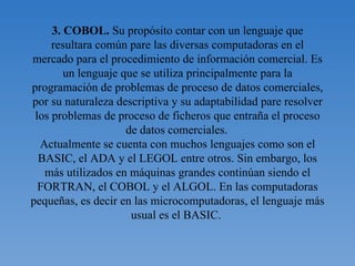 3. COBOL.  Su   propósito contar con un lenguaje que resultara común pare las diversas computadoras en el mercado para el procedimiento de información comercial. Es un lenguaje que se utiliza principalmente para la programación de problemas de proceso de datos comerciales, por su naturaleza descriptiva y su adaptabilidad pare resolver los problemas de proceso de ficheros que entraña el proceso de datos comerciales.   Actualmente se cuenta con muchos lenguajes como son el BASIC, el ADA y el LEGOL entre otros. Sin embargo, los más utilizados en máquinas grandes continúan siendo el FORTRAN, el COBOL y el ALGOL. En las computadoras pequeñas, es decir en las microcomputadoras, el lenguaje más usual es el BASIC.        