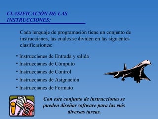 CLASIFICACIÓN DE LAS INSTRUCCIONES: Cada lenguaje de programación tiene un conjunto de instrucciones, las cuales se dividen en las siguientes clasificaciones: Instrucciones de Entrada y salida Instrucciones de Cómputo Instrucciones de Control Instrucciones de Asignación Instrucciones de Formato Con este conjunto de instrucciones se pueden diseñar software para las más diversas tareas. 
