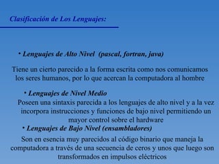 Clasificación de Los Lenguajes: Lenguajes de Alto Nivel  (pascal, fortran, java) Tiene un cierto parecido a la forma escrita como nos comunicamos los seres humanos, por lo que acercan la computadora al hombre Lenguajes de Nivel Medio  Poseen una sintaxis parecida a los lenguajes de alto nivel y a la vez incorpora instrucciones y funciones de bajo nivel permitiendo un mayor control sobre el hardware Lenguajes de Bajo Nivel (ensambladores) Son en esencia muy parecidos al código binario que maneja la computadora a través de una secuencia de ceros y unos que luego son transformados en impulsos eléctricos 