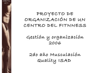 PROYECTO DE
ORGANIZACIÓN DE UN
CENTRO DEL FITNNESS
Gestión y organización
2006
2do año Musculación
Quality ISAD
 