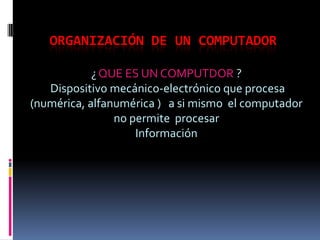 Organización de un computador ¿ QUE ES UN COMPUTDOR ?    Dispositivo mecánico-electrónico que procesa (numérica, alfanumérica )   a si mismo  el computador no permite  procesar  Información 