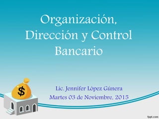 Organización,
Dirección y Control
Bancario
Lic. Jennifer López Gúnera
Martes 03 de Noviembre, 2015
 