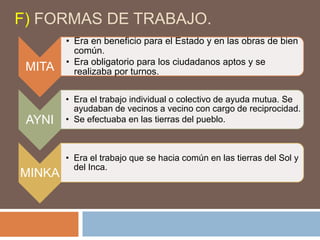 F) FORMAS DE TRABAJO.
MITA
• Era en beneficio para el Estado y en las obras de bien
común.
• Era obligatorio para los ciudadanos aptos y se
realizaba por turnos.
AYNI
• Era el trabajo individual o colectivo de ayuda mutua. Se
ayudaban de vecinos a vecino con cargo de reciprocidad.
• Se efectuaba en las tierras del pueblo.
MINKA
• Era el trabajo que se hacia común en las tierras del Sol y
del Inca.
 