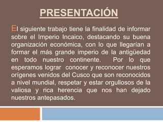 PRESENTACIÓN
El siguiente trabajo tiene la finalidad de informar
sobre el Imperio Incaico, destacando su buena
organización económica, con lo que llegarían a
formar el más grande imperio de la antigüedad
en todo nuestro continente. Por lo que
esperamos lograr conocer y reconocer nuestros
orígenes venidos del Cusco que son reconocidos
a nivel mundial, respetar y estar orgullosos de la
valiosa y rica herencia que nos han dejado
nuestros antepasados.
 
