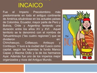 EL IMPERIO
INCAICO
Fue el Imperio Precolombino más
predominante en todo el antiguo continente
de América,situándose en los actuales países
de Colombia, Ecuador, mayor parte de Perú y
Bolivia, Chile y Argentina teniendo una
duración entre los años XV y XVI . Aquel
territorio se le denominó con el nombre de
Tahuantinsuyo (“las cuatro regiones”) que se
dividieron en:
Chinchasuyo, Collasuyo, Antisuyo y
Contisuyo. Y tuvo a la ciudad del Cusco como
capital, según las leyendas la fundo Manco
Capac y Macma Ocllo y la de los hermanos
Ayar. Además fue uno de los imperios mejor
organizados y ricos del Antiguo Mundo.
 