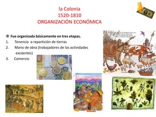 la Colonia
1520-1810
ORGANIZACIÓN ECONÓMICA
 Fue organizada básicamente en tres etapas.
1. Tenencia o repartición de tierras
2. Mano de obra (trabajadores de las actividades
existentes)
3. Comercio
 