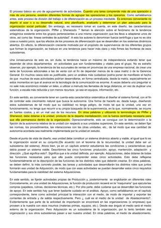 El proceso básico es uno de agrupamiento de actividades. Cuando una tarea comprende más de una operación o
más de una persona, existirán diferentes formas de agrupar las operaciones y los operarios. Como señalábamos
antes, este proceso de división del trabajo o de diferenciación es un proceso inevitable. Es entonces conveniente no
dejarlo al azar o a su desarrollo natural, sino planificarlo, analizarlo y determinar un plan adecuado para la
organización social particular. Sin embargo, es necesario tomar en cuenta, en este diseño, las características
sistemáticas de la organización. Pfiffer y Sherwoodv 14
llaman la atención sobre el fenómeno de la tendencia
antagónica existente entre los grupos pertenecientes a una misma organización que les lleva a adaptarse unos de
otros, así como las líneas centrales de autoridad”. A esto los autores lo denominan fuerza centrífuga y que no es otra
cosa a nuestro juicio, que los efectos de los procesos de diferenciación que se desarrollan en los sistemas dinámicos
abiertos. En efecto, la diferenciación creciente motivada por el propósito de supervivencia de los diferentes grupos
que forman la organización, se traduce en una tendencia para hacer más clara y más firmes las fronteras de esos
subsistemas.
Una consecuencia de esto es, sin duda, la tendencia hacia un máximo de independencia evitando tener que
depender de otros departamentos en actividades que son fundamentales y vitales para el grupo. No es extraño
observar, por ejemplo, la tendencia de las sucursales de ventas en provincias de una empresa nacional, de crear una
serie de funciones adicionales a las de venta con el fin de depender menos de la casa matriz o de la Gerencia
General. En muchos casos esto es justificable, pero un análisis más cuidadoso podría poner de manifiesto el hecho
de que muchas de esas actividades podrían desarrollarse, en forma centralizada, desde la matriz, especialmente en
estos momentos en que el avance en la tecnología de la comunicación es enorme. A veces debería uno preguntar si
no sale más económico instalar un telex, a utilizar a menudo las llamadas de larga distancia, en vez de duplicar una
función, a escala más reducida y con menos recursos ya sea en equipos, información, etc.
En este sentido, es conveniente tener en cuenta esta característica sistemática al diseñar el sistema formal, con el fin
de controlar este crecimiento natural que busca la autonomía. Una forma de hacerlo es, desde luego, diseñando
estos subsistemas de tal modo que su viabilidad no tenga peligro, de modo tal que la unidad, una vez en
funcionamiento, no tenga que recurrir a su propia búsqueda de la supervivencia, en la que, normalmente, se incurre
en fuertes costos, y en un mal uso de los recursos. En otras palabras y utilizando la terminología de Pfiffer y
Sherwood, debe dotarse a la unidad, producto de la departa mentalización, con la fuerza centrípeta necesaria para
que ella permanezca dentro de la organización. Operacionalmente, esto se consigue con la determinación o la
fijación de la autonomía relativa de la unidad con respecto a sus unidades superiores. En este sentido, se deben fijar
las normas, los procedimientos, las interacciones con las otras unidades, etc., de tal modo que esa cantidad de
autonomía acordada sea realmente implementada por la unidad en estudio.
Desde el punto de vista de diseño, esa unidad debe constituir un sistema dinámico abierto y viable, al igual que lo es
la organización social en su conjunto.(De acuerdo con el teorema de la recursividad, la unidad debe ser un
subsistema del sistema). Ahora bien, ya en un capítulo anterior estudiamos las condiciones y características que
debía poseer un sistema viable. Describimos las cinco funciones: producción, apoyo, mantención, adaptación y
dirección. ¿Qué significa esto?. Significa que a la unidad definida, por ejemplo. Adquisiciones, debe dotarse de todas
las funciones necesarias para que ella pueda comprender estas cinco actividades. Esto debe reflejarse
fundamentalmente en la descripción de las funciones de los distintos roles que deberán crearse. En otras palabras,
se deben definir, lo más concreto posible, las tareas y actividades que desarrollarán los distintos roles que juntos
formarán esa unidad de Adquisición, de modo que con esas actividades se puedan desarrollar estos cinco requisitos
fundamentales para la viabilidad del sistema Adquisiciones.
En este sentido, se fijarán actividades propias de Producción y, posteriormente se englobarán en diferentes roles
Concretamente, en una unidad de Adquisiciones, la función de producción recaerá en la “maquinaria” que ejecuta las
compras (papeleos, rutinas, decisiones técnicas, etc.). Por otra parte, debe cuidarse que se desarrollen las funciones
de apoyo. En este sentido hay que tener bastante cuidado en el análisis. Apoyo, como señalábamos en el capítulo
correspondiente, tiene como actividad principal la interacción con el medio, de modo de importar y exportar las
corrientes de entrada y de salida respectivamente. Pero ¿ cuál es el medio de la unidad de Abastecimiento?.
Evidentemente que parte de la actividad de importación se encontrará en las organizaciones (o empresas) que
proveen a la nuestra con esos insumos (materias primas, equipos, etc.). Desde ese ángulo el medio será el medio
externo de la organización. Pero Adquisición es un subsistema de la organización, por lo tanto también esa
organización y sus otros subsistemas pasan a ser nuestra unidad. En otras palabras, el medio de abastecimiento,
 