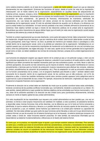 como sistema dinámico abierto, es el resto de la organización y parte del medio externo (aquel con que se relaciona
directamente) de esa organización. Entonces las funciones de apoyo, desde el punto de vista de la importación,
interactuarán, con el medio externo de la organización, especialmente en aquellas tareas de adquisiciones de
materias primas, equipos, energía y otros. E interactuaran con el medio interno (la organización) para la importación
de otras corrientes de entrada, necesarias para su proceso de transformación. Por ejemplo recursos financieros, que
provendrán de otros subsistemas (la gerencia de finanzas), informaciones de inventarios, solicitudes de
requisiciones, etc. Las tareas de exportación son claras: proveen de los recursos solicitados por los distintos
subsistemas de la organización social. El ciclo de actividad obtendrá de acuerdo con la eficacia y la eficiencia con
que la unidad realiza sus actividades. Un buen servicio prestado a las otras unidades afirmará la conveniencia de su
existencia. Este objetivo también se logra a través de las relaciones públicas de la unidad ante la organización.
Recuérdese que estos mecanismos de apoyo debían lograr que el medio (en este caso la organización social) acepte
la existencia del sistema (la unidad de Adquisición).
También la unidad organizacional que se esta diseñando, como parte del sistema formal, debe comprender funciones
de mantención, dirigida hacia los individuos que son miembros de la unidad. Esta función debe tender a evitar la fuga
de los participantes, tanto fuga “interna”, es decir, la pérdida de miembros por traslado (físico o psicológico) a otra
unidad dentro de la organización social, como a la pérdida por abandono de la organización. Señalábamos en un
capítulo pasado que uno de los mecanismos importantes de mantención es la elaboración de una red normativa que
aclare, entre los participantes, las reglas del juego. En este caso, aparte de las normas generales de la organización
social como un todo, se deben establecer las normas de conductas internas y propias de la unidad organizacional en
particular.
Las funciones de adaptación exigirán que alguien dentro de la unidad ya sea un rol particular (cargo), o bien una de
las conductas esperadas de un rol, se encargue de observar y estudiar lo que sucede en el medio externo a ella. Esto
significará que deben proveerse las medidas necesarias para que ese subsistema pueda, con éxito, llevar a cabo los
cambios apropiados, de acuerdo con las variaciones que le impone el exterior. Estas pueden manifestarse en nuevos
procedimientos o técnicas para su función de producción (nuevos mecanismos para efectuar las compras, sistemas
de control, procedimientos de ubicación de proveedores, etc.). Pero la adaptación no solo se encuentra relacionada
con la función característica de la unidad, o en el programa diseñado para llevarla a cabo15
, también deberá estar
consciente de la situación dentro de la organización social, de los cambios que en ella producen, con el fin de
adaptarse a ellos, o tomar las medidas necesarias cuando esos cambios puedan aparecer como peligrosos para la
supervivencia o para el desarrollo de esa unidad. Por ejemplo, situaciones de restricción, originadas por alguna crisis
temporal en el aparato financiero de la organización.
Finalmente la dirección de la unidad debe ser diseñada de modo que se puedan coordinar todas estas actividades,
teniendo conciencia de los posibles conflictos funcionales que, normalmente, tenderán a producirse en su interior. En
este sentido, deberá definirse lo mejor posible los distintos objetivos de las actividades que hemos mencionado y, a la
vez, dotar de la suficiente autoridad a la dirección de esa unidad como para coordinarlos eficientemente, teniendo
siempre en mente el objetivo global de esa unidad administrativa.
Con esta visualización de las necesidades que requiere una unidad administrativa es bien posible que, una vez en
actividad, no tienda a crear propios mecanismos de viabilidad. En realidad, si esto sucediera, el subsistema tendería
a desarrollar estas mismas funciones más arriba descritas, con la diferencia que no lo haría en forma consciente y
planificada, lo que le restaría eficiencia y llevaría a un posible derroche de recursos aparte de las tensiones y crisis
que se sucederían y que, en realidad, serían factores que determinan a la unidad para mantener su capacidad de
viabilidad. De más estas señalar que gran parte de esas funciones serían llevadas a cabo por lo que denominamos el
sistema informal, ya que de acuerdo con el sistema formal que se le ha impuesto al sistema social que compone a la
unidad, estas o varias de estas funciones estarían proscritas. En este sentido, las estructuras informales que se
desarrollarían se deberían fundamentalmente a diferencias en el diseño del sistema formal.
Es cierto que, en la práctica, es imposible lograr el ajuste y que siempre existirán sistemas informales. Pero también
es cierto que, a medida que crece el conocimiento sobre las características, conductas y necesidades de los sistemas
sociales mejores serán los sistemas formales que se diseñarán para éstos y menores serán las necesidades de los
sistemas sociales de recurrir al expediente de las estructuras informales. Sabemos que las diferentes unidades
administrativas que se diseñan al planificar el sistema formal de una organización social, buscarán su permanencia y
 