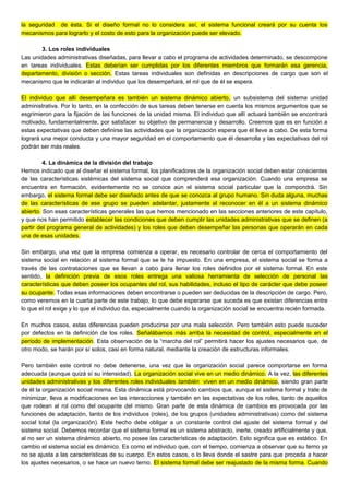 la seguridad de ésta. Si el diseño formal no lo considera así, el sistema funcional creará por su cuenta los
mecanismos para lograrlo y el costo de esto para la organización puede ser elevado.
3. Los roles individuales
Las unidades administrativas diseñadas, para llevar a cabo el programa de actividades determinado, se descompone
en tareas individuales. Estas deberían ser cumplidas por los diferentes miembros que formarán esa gerencia,
departamento, división o sección. Estas tareas individuales son definidas en descripciones de cargo que son el
mecanismo que le indicarán al individuo que los desempeñará, el rol que de él se espera.
El individuo que allí desempeñara es también un sistema dinámico abierto, un subsistema del sistema unidad
administrativa. Por lo tanto, en la confección de sus tareas deben tenerse en cuenta los mismos argumentos que se
esgrimieron para la fijación de las funciones de la unidad misma. El individuo que allí actuará también se encontrará
motivado, fundamentalmente, por satisfacer su objetivo de permanencia y desarrollo. Creemos que es en función a
estas expectativas que deben definirse las actividades que la organización espera que él lleve a cabo. De esta forma
logrará una mejor conducta y una mayor seguridad en el comportamiento que él desarrolla y las expectativas del rol
podrán ser más reales.
4. La dinámica de la división del trabajo
Hemos indicado que al diseñar el sistema formal, los planificadores de la organización social deben estar conscientes
de las características sistémicas del sistema social que comprenderá esa organización. Cuando una empresa se
encuentra en formación, evidentemente no se conoce aún el sistema social particular que la compondrá. Sin
embargo, el sistema formal debe ser diseñado antes de que se conozca al grupo humano. Sin duda alguna, muchas
de las características de ese grupo se pueden adelantar, justamente al reconocer en él a un sistema dinámico
abierto. Son esas características generales las que hemos mencionado en las secciones anteriores de este capítulo,
y que nos han permitido establecer las condiciones que deben cumplir las unidades administrativas que se definen (a
partir del programa general de actividades) y los roles que deben desempeñar las personas que operarán en cada
una de esas unidades.
Sin embargo, una vez que la empresa comienza a operar, es necesario controlar de cerca el comportamiento del
sistema social en relación al sistema formal que se le ha impuesto. En una empresa, el sistema social se forma a
través de las contrataciones que se llevan a cabo para llenar los roles definidos por el sistema formal. En este
sentido, la definición previa de esos roles entrega una valiosa herramienta de selección de personal las
características que deben poseer los ocupantes del rol, sus habilidades, incluso el tipo de carácter que debe poseer
su ocupante. Todas esas informaciones deben encontrarse o pueden ser deducidas de la descripción de cargo. Pero,
como veremos en la cuarta parte de este trabajo, lo que debe esperarse que suceda es que existan diferencias entre
lo que el rol exige y lo que el individuo da, especialmente cuando la organización social se encuentra recién formada.
En muchos casos, estas diferencias pueden producirse por una mala selección. Pero también esto puede suceder
por defectos en la definición de los roles. Señalábamos más arriba la necesidad de control, especialmente en el
período de implementación. Esta observación de la “marcha del rol” permitirá hacer los ajustes necesarios que, de
otro modo, se harán por sí solos, casi en forma natural, mediante la creación de estructuras informales.
Pero también este control no debe detenerse, una vez que la organización social parece comportarse en forma
adecuada (aunque quizá sí su intensidad). La organización social vive en un medio dinámico. A la vez, las diferentes
unidades administrativas y los diferentes roles individuales también viven en un medio dinámico, siendo gran parte
de él la organización social misma. Esta dinámica está provocando cambios que, aunque el sistema formal y trate de
minimizar, lleva a modificaciones en las interacciones y también en las expectativas de los roles, tanto de aquellos
que rodean al rol como del ocupante del mismo. Gran parte de esta dinámica de cambios es provocada por las
funciones de adaptación, tanto de los individuos (roles), de los grupos (unidades administrativas) como del sistema
social total (la organización). Este hecho debe obligar a un constante control del ajuste del sistema formal y del
sistema social. Debemos recordar que el sistema formal es un sistema abstracto, inerte, creado artificialmente y que,
al no ser un sistema dinámico abierto, no posee las características de adaptación. Esto significa que es estático. En
cambio el sistema social es dinámico. Es como el individuo que, con el tiempo, comienza a observar que su terno ya
no se ajusta a las características de su cuerpo. En estos casos, o lo lleva donde el sastre para que proceda a hacer
los ajustes necesarios, o se hace un nuevo terno. El sistema formal debe ser reajustado de la misma forma. Cuando
 