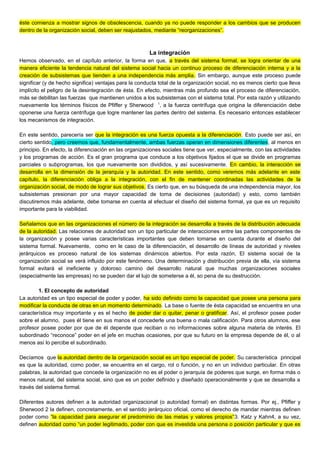 éste comienza a mostrar signos de obsolescencia, cuando ya no puede responder a los cambios que se producen
dentro de la organización social, deben ser reajustados, mediante “reorganizaciones”.
La integración
Hemos observado, en el capítulo anterior, la forma en que, a través del sistema formal, se logra orientar de una
manera eficiente la tendencia natural del sistema social hacia un continuo proceso de diferenciación interna y a la
creación de subsistemas que tienden a una independencia más amplia. Sin embargo, aunque este proceso puede
significar (y de hecho significa) ventajas para la conducta total de la organización social, no es menos cierto que lleva
implícito el peligro de la desintegración de ésta. En efecto, mientras más profundo sea el proceso de diferenciación,
más se debilitan las fuerzas que mantienen unidos a los subsistemas con el sistema total. Por esta razón y utilizando
nuevamente los términos físicos de Pfiffer y Sherwood 1
, a la fuerza centrífuga que origina la diferenciación debe
oponerse una fuerza centrífuga que logre mantener las partes dentro del sistema. Es necesario entonces establecer
los mecanismos de integración.
En este sentido, parecería ser que la integración es una fuerza opuesta a la diferenciación. Esto puede ser así, en
cierto sentido, pero creemos que, fundamentalmente, ambas fuerzas operan en dimensiones diferentes, al menos en
principio. En efecto, la diferenciación en las organizaciones sociales tiene que ver, especialmente, con las actividades
y los programas de acción. Es el gran programa que conduce a los objetivos fijados el que se divide en programas
parciales o subprogramas, los que nuevamente son divididos, y así sucesivamente. En cambio, la interacción se
desarrolla en la dimensión de la jerarquía y la autoridad. En este sentido, como veremos más adelante en este
capítulo, la diferenciación obliga a la integración, con el fin de mantener coordinadas las actividades de la
organización social, de modo de lograr sus objetivos. Es cierto que, en su búsqueda de una independencia mayor, los
subsistemas presionan por una mayor capacidad de toma de decisiones (autoridad) y esto, como también
discutiremos más adelante, debe tomarse en cuenta al efectuar el diseño del sistema formal, ya que es un requisito
importante para la viabilidad.
Señalamos que en las organizaciones el número de la integración se desarrolla a través de la distribución adecuada
de la autoridad. Las relaciones de autoridad son un tipo particular de interacciones entre las partes componentes de
la organización y posee varias características importantes que deben tomarse en cuenta durante el diseño del
sistema formal. Nuevamente, como en le caso de la diferenciación, el desarrollo de líneas de autoridad y niveles
jerárquicos es proceso natural de los sistemas dinámicos abiertos. Por esta razón, El sistema social de la
organización social se verá influido por este fenómeno. Una determinación y distribución previa de ella, vía sistema
formal evitará el ineficiente y doloroso camino del desarrollo natural que muchas organizaciones sociales
(especialmente las empresas) no se pueden dar el lujo de someterse a él, so pena de su destrucción.
1. El concepto de autoridad
La autoridad es un tipo especial de poder y poder, ha sido definido como la capacidad que posee una persona para
modificar la conducta de otras en un momento determinado. La base o fuente de ésta capacidad se encuentra en una
característica muy importante y es el hecho de poder dar o quitar, penar o gratificar. Así, el profesor posee poder
sobre el alumno, pues él tiene en sus manos el concederle una buena o mala calificación. Para otros alumnos, ese
profesor posee poder por que de él depende que reciban o no informaciones sobre alguna materia de interés. El
subordinado “reconoce” poder en el jefe en muchas ocasiones, por que su futuro en la empresa depende de él, o al
menos así lo percibe el subordinado.
Decíamos que la autoridad dentro de la organización social es un tipo especial de poder. Su característica principal
es que la autoridad, como poder, se encuentra en el cargo, rol o función, y no en un individuo particular. En otras
palabras, la autoridad que concede la organización no es el poder o jerarquía de poderes que surge, en forma más o
menos natural, del sistema social, sino que es un poder definido y diseñado operacionalmente y que se desarrolla a
través del sistema formal.
Diferentes autores definen a la autoridad organizacional (o autoridad formal) en distintas formas. Por ej., Pfiffer y
Sherwood 2 la definen, concretamente, en el sentido jerárquico oficial, como el derecho de mandar mientras definen
poder como “la capacidad para asegurar el predominio de las metas y valores propios”3. Katz y Kahn4, a su vez,
definen autoridad como “un poder legitimado, poder con que es investida una persona o posición particular y que es
 
