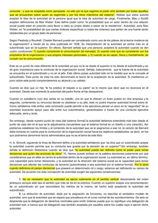 conocida…y que es aceptada como apropiada no sólo por el que esgrime el poder sino también por todas aquellos
que se encuentran sobre quien es esgrimida y por los otros miembros del sistema”. Nótese que estos autores
aceptan la idea de la autoridad de la persona igual que la idea de autoridad de cargo. Finalmente, Blau y Scott5
aceptan definiciones de Max Weber. Esta define poder como “la probabilidad que un actor dentro de una relación
social puede estar en posición para llevar a cabo su propio deseo a pesar de la resistencia”. Autoridad, para Max
Weber, es “la probabilidad de que ciertas órdenes específicas (o todas las órdenes) que parten de una fuente serán
obedecidas por un grupo dado de personas”.
Según Peabody y Rourke6. Chester Barnard puede ser considerado como uno de los pilares de la teoría moderna de
la organización7 a través de su obra publicada en 1938. Su interpretación de la autoridad se centra más en el
subordinado que en el superior. En efecto, Barnard señala que una persona aceptará la autoridad cuando se den
cuatro condiciones: 1) cuando comprende la comunicación (el mensaje); 2) cuando cree que es consistente con los
propósitos de la organización y sus propios intereses personales, y 3) cuando se es capaz, física y mentalmente, de
cumplir con la comunicación.
Este es un punto de vista diferente de la autoridad ya que no la ve desde el superior si no desde el subordinado y es
de gran importancia para la conducta de la organización social. Señala, básicamente, que la fuente de la autoridad
se encuentra en el subordinado y no en el jefe. Este último posee autoridad sólo en la medida que se le concede al
subordinado. Este punto de vista ha sido denominado la teoría de la aceptación de la autoridad. Si meditamos un
poco sobre este punto comprenderemos su alcance y su validez.
Cuando se dice que un hijo “le ha predico el respeto a su padre” es lo mismo que decir que no reconoce en él
autoridad. Desde ese momento la autoridad del padre frente al hijo desaparece.
Cuando un subalterno (con dos cartas en su bolsillo, una en que le ofrecen un buen puesto en otra empresa y la
segunda, conteniendo su renuncia) decide no obedecer a su jefe, éste no podrá imponer autoridad formal sobre él.
Como señalamos más arriba, esta conclusión puede permitir a los ejecutivos pensar un poco en la “seguridad” de su
autoridad buscando apoyo para ella entre sus subordinados, ganándoselos a través de una conducta ejecutiva
adecuada, seria y recta.
Sin embargo, desde nuestro punto de vista (del sistema formal) la autoridad debemos entenderla más bien desde el
punto de vista del rol al que se le adjudicamos (recuérdese que el sistema formal es un diseño o una creación). Así
podremos establecer los límites y el contenido de la autoridad que se le asignamos a ese rol, la versión de Barnard
debe tomarse en cuenta para la conducción de la organización social hacia los objetivos establecidos, es decir, en los
que podríamos denominar teoría administrativa que no es el tema de este libro.
H. A. Simon8, siguiendo la línea de Barnard define a la autoridad señalando que “se dice que un subordinado acepta
la autoridad cuando permite que su conducta sea guiada por la decisión de un superior”².Sin embargo, también
señala la definición Weberiana cuando se dice que “la autoridad puede ser definida como el poder para tomar
decisiones que guían las acciones de otros” 10. Hemos puesto énfasis en la palabra decisiones justamente por que
consideramos que en ellas se centra la autoridad dentro de la organización social. La autoridad es, en último término,
una capacidad para tomar decisiones, y la autoridad en la dirección del sistema social es la capacidad para tomar
decisiones que afectan las conductas de terceros (subordinados a esa autoridad por el sistema formal). Por lo tanto
cuando definimos el campo decisional que poseerá un determinado rol o cargo, estamos así definiendo su campo de
autoridad. De acuerdo con esta concepción de autoridad surgen las siguientes consecuencias:
1. No es necesario que la autoridad se ejerza solamente en el sentido vertical descendente del orden
jerárquico aunque este sea el sentido que más se da en la práctica. Cuando un superior acepta una recomendación
de un subordinado sin que reconsidere los méritos de la misma, de hecho está aceptando la autoridad del
subordinado.
2. La atribución de autoridad, dada por la asignación de funciones, no describe el verdadero modelo de
autoridad, sino que la autoridad que se espera que prevalezca en el curso normal de los acontecimientos. De esto se
desprende que la delegación de derechos nominales para emitir órdenes puede que no signifique una delegación de
autoridad real, a menos que tal delegación sea también aceptada por aquellos sobre los cuales vaya a ejercer dicha
autoridad.
 