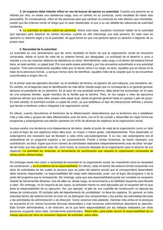 3. Un superior debe intentar influir en ves de buscar de ejercer su autoridad. Cuando una persona se ve
influida por otra, no existe una obediencia ciega, sino un cambio en su conducta, como resultado de haber sido
persuadido. En consecuencia, influir en las personas para que cambien su conducta es más efectivo que mandarlas,
puesto que las órdenes corren el riesgo que no sean obedecidas, lo que a su vez debilita las relaciones de autoridad
existentes.
4. La autoridad se ejerce sobre las personas. Sobre esta base, resultaría incorrecto hablar de la autoridad
(por ejemplo) para disponer de ciertos recursos, cuando en ello intervenga una sola persona. En este caso se
ejercería un derecho legal y no la autoridad, de igual forma en que una persona ejerce su derecho a disponer de su
propia casa.
2. Necesidad de la autoridad
La autoridad es una característica que da como resultado el hecho de que la organización social se encuentra
compuesta, desde el punto de vista de su sistema formal, por desiguales. La autoridad da el derecho a unos a
mandar y a la vez imponen deberes de obediencia en otros. Normalmente, cada cargo o rol dentro del sistema formal
tiene, en este sentido, un papel dual. Por una parte posee autoridad y por tros encuentra subordinado a una autoridad
superior. Todo esto exceptuando aquellos roles que no tienen otros a su cargo, es decir, aquellos que se ubican en la
base de la estructura formal., y aunque menos claro de identificar, aquellos roles de la cúspide que no se encuentran
subordinados a ningún otro rol.
En el primer caso los ejemplos abundan: es el vendedor de terreno, el operario de una máquina, una secretaria, etc.
En cambio, en el segundo caso la identificación es más difícil. Desde luego que no corresponde a un gerente general,
tampoco al presidente de un directorio. En el caso de una sociedad anónima, ellas serán los accionistas; en el caso
de una empresa familiar, aquél miembro de la familia que la domina. Pero, en los cargos o roles de ejecutivos
podemos afirmar que todos ellos poseen este papel dual, desde el gerente general hasta el capataz o jefe de grupo.
En este sentido, la autoridad cumple un papel de unión, ya que establece un tipo de interacciones definido y preciso
que tiende a mantener unida e integrada a la organización social.
En efecto, cuando discutíamos el fenómeno de la diferenciación observábamos que la tendencia era a establecer
más y más roles y grupos de roles diferenciados unos de otros, con el fin de cumplir y desarrollar en mejor forma los
programas y subprogramas que debían operarse con el fin de alcanzar los objetivos de la organización social.
Aunque existía una tendencia a la independencia de éstos, desde el punto de vista de la organización como un todo
(y para el logro de sus objetivos) todos ellos eran, en mayor o menor grado, interdependientes. Para desarrollar un
subprograma era necesario que se llevasen a cabo otros sub-subprogramas. A su vez, ese subprograma era el
antecedente de un programa superior y así sucesivamente. Frente a tantas divisiones, se hacen necesario una
coordinación, es decir, lograr que el sin número de actividades realizadas independientemente unas de otras “encaje”
de tal modo que ese aparente caso dé, como frutos, la conducta deseada de la organización para el alcance de sus
objetivos. La autoridad es, entonces, la herramienta de coordinación que requiere la organización compuesta de
tantas partes diferenciadas.
Sin embargo existe otra razón o necesidad de autoridad en la organización social, tan importante como la necesidad
de coordinación, y es el problema de la responsabilidad. En efecto, cada rol dentro del sistema formal comprende una
serie de actividades de las cuales la persona (que es parte del sistema social) que le corresponderá desarrollarlo
debe hacerse responsable. La responsabilidad del cargo está relacionada, pues, con el logro del programa o de la
parte del programa que le corresponde. Sin embrago, para que esa responsabilidad pueda ser cumplida es necesario
dotarla de herramientas eficaces. Una de ellas es; desde luego, el conocimiento y la habilidad requerida para llevarla
a cabo. Sin embrago, en la mayoría de los casos, la actividad misma no será ejecutada por el ocupante del rol que
tiene la responsabilidad de su ejecución. Así, por ejemplo, el jefe de una cuadrilla de construcción no ejecuta las
tareas de construcción. El contador jefe del departamento de contabilidad no lleva los registros. En general, en toda
actividad dentro del sistema formal, en todo rol, se distinguen dos componentes o dos partes: las actividades técnicas
y las actividades de administración o de dirección. Como veremos más adelante, mientras más arriba en la jerarquía
se encuentre el rol, menos funciones técnicas desarrollará y más funciones administrativas absorberá su atención.
Esta función administrativa, o de dirección, es la que tiene responsabilidad por los trabajos realizados por otras
personas ocupando otros roles, normalmente subordinados. Ahora bien, para poder asumir la responsabilidad de un
trabajo ejecuta por otros es necesario disponer de autoridad sobre ellos.
 